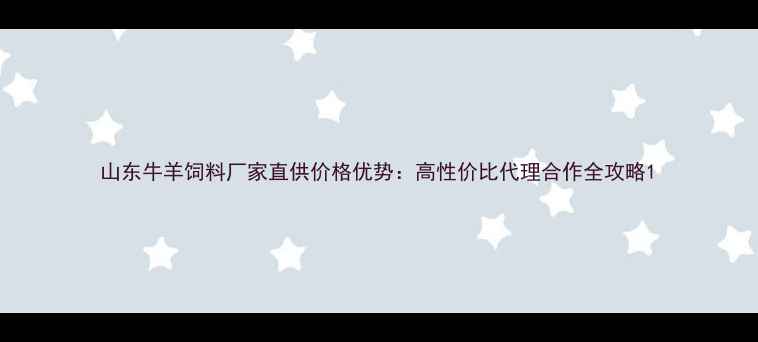 图片 山东牛羊饲料厂家直供价格优势：高性价比代理合作全攻略1