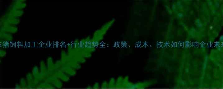 图片 山东猪饲料加工企业排名+行业趋势全：政策、成本、技术如何影响企业未来？