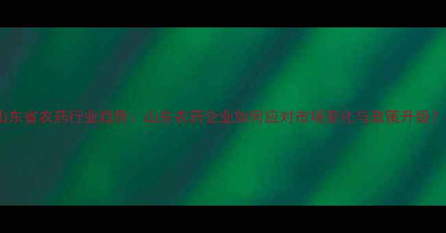 图片 山东省农药行业趋势：山东农药企业如何应对市场变化与政策升级？2