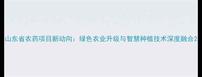 图片 山东省农药项目新动向：绿色农业升级与智慧种植技术深度融合2