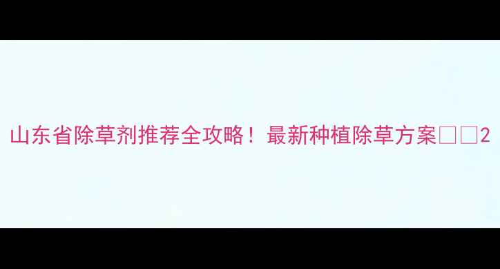 图片 山东省除草剂推荐全攻略！最新种植除草方案🌱🔥2