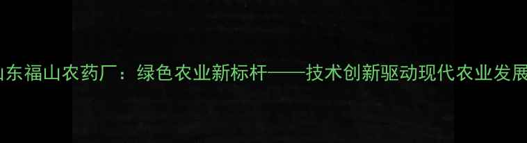 图片 山东福山农药厂：绿色农业新标杆——技术创新驱动现代农业发展1