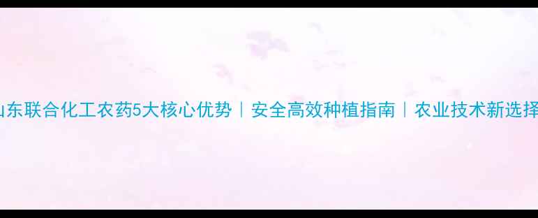 图片 山东联合化工农药5大核心优势｜安全高效种植指南｜农业技术新选择1