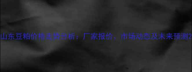 图片 山东豆粕价格走势分析：厂家报价、市场动态及未来预测2