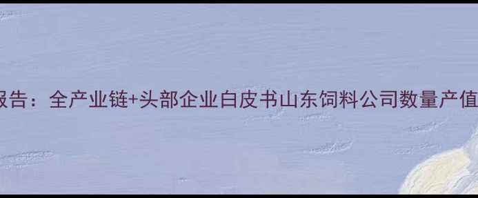 图片 山东饲料产业全景报告：全产业链+头部企业白皮书山东饲料公司数量产值竞争格局深度拆解2