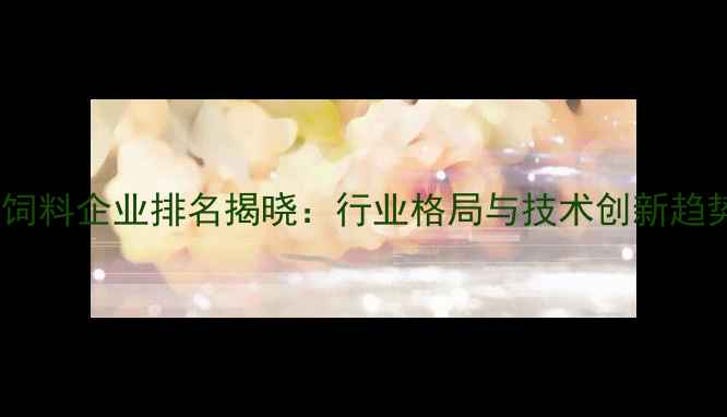 图片 山东饲料企业排名揭晓：行业格局与技术创新趋势全1