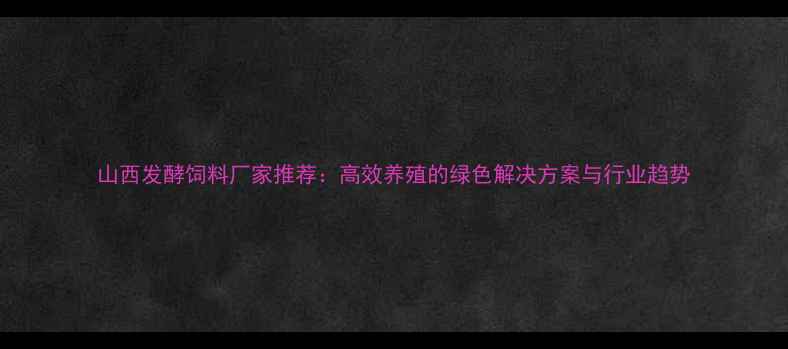 图片 山西发酵饲料厂家推荐：高效养殖的绿色解决方案与行业趋势