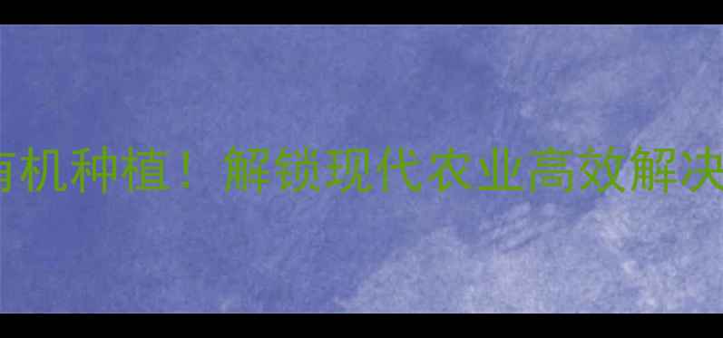 图片 山西科星农药｜20年专注有机种植！解锁现代农业高效解决方案，助农增收新趋势！2