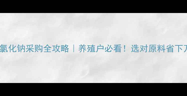 图片 常州饲料氯化钠采购全攻略｜养殖户必看！选对原料省下万元成本2