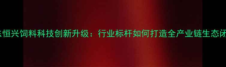 图片 广东恒兴饲料科技创新升级：行业标杆如何打造全产业链生态闭环2