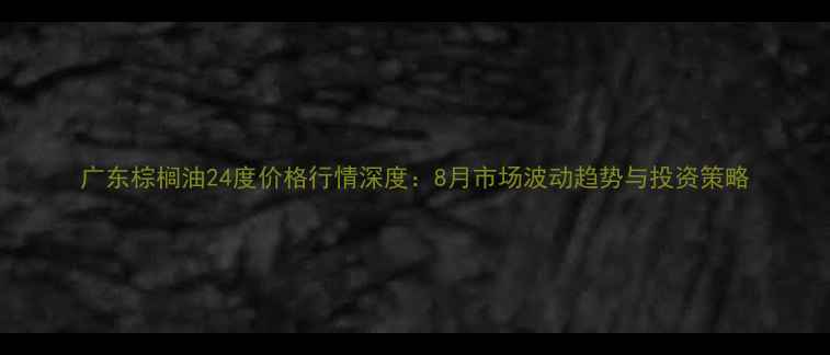 图片 广东棕榈油24度价格行情深度：8月市场波动趋势与投资策略