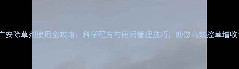 图片 广安除草剂使用全攻略：科学配方与田间管理技巧，助您高效控草增收1