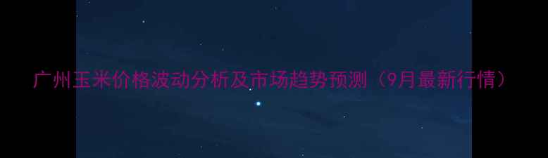 图片 广州玉米价格波动分析及市场趋势预测（9月最新行情）