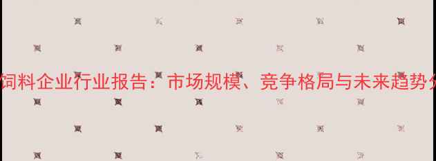 图片 广州饲料企业行业报告：市场规模、竞争格局与未来趋势分析1