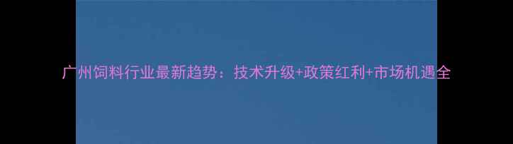 图片 广州饲料行业最新趋势：技术升级+政策红利+市场机遇全