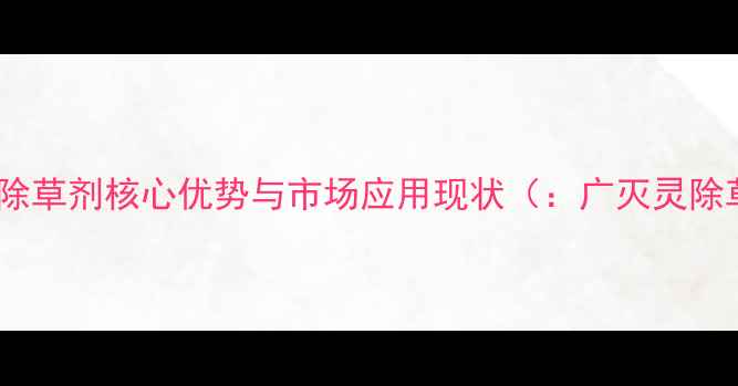 图片 广灭灵除草剂核心优势与市场应用现状（：广灭灵除草剂）2