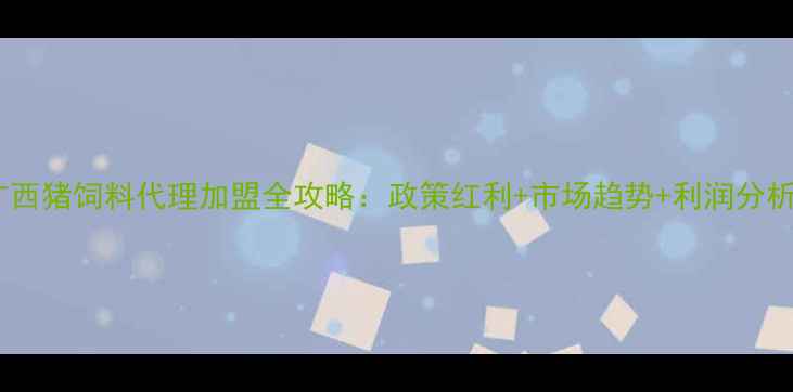 图片 广西猪饲料代理加盟全攻略：政策红利+市场趋势+利润分析2