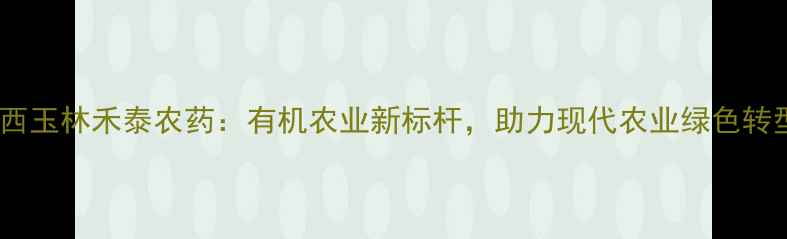 图片 广西玉林禾泰农药：有机农业新标杆，助力现代农业绿色转型1