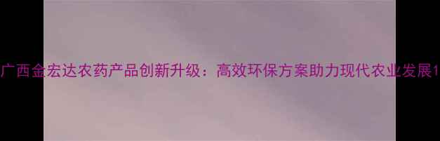 图片 广西金宏达农药产品创新升级：高效环保方案助力现代农业发展1