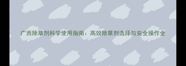 图片 广西除草剂科学使用指南：高效除草剂选择与安全操作全