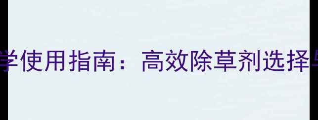 图片 广西除草剂科学使用指南：高效除草剂选择与安全操作全2