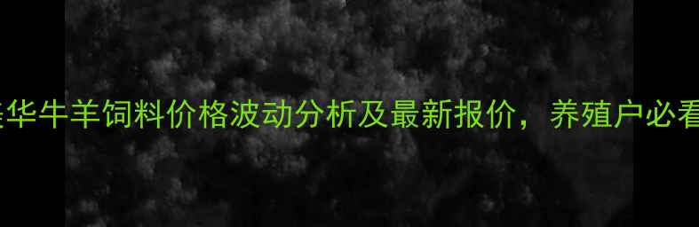 图片 康美华牛羊饲料价格波动分析及最新报价，养殖户必看！2