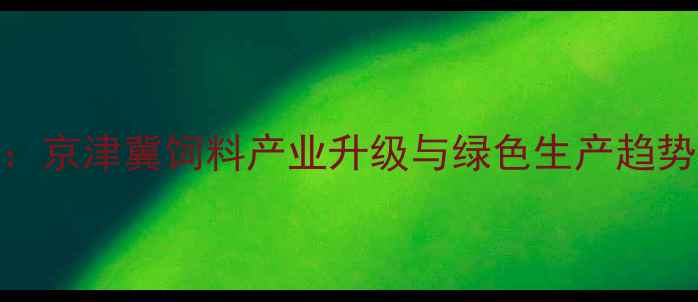 图片 廊坊饲料企业转型突围：京津冀饲料产业升级与绿色生产趋势全（含区域市场数据）