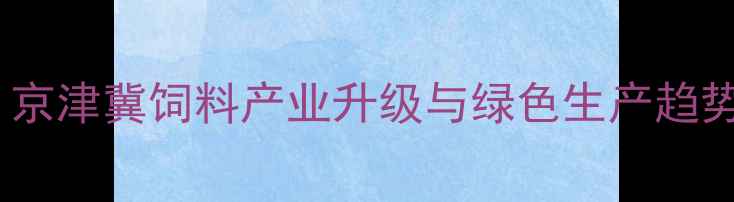 图片 廊坊饲料企业转型突围：京津冀饲料产业升级与绿色生产趋势全（含区域市场数据）1