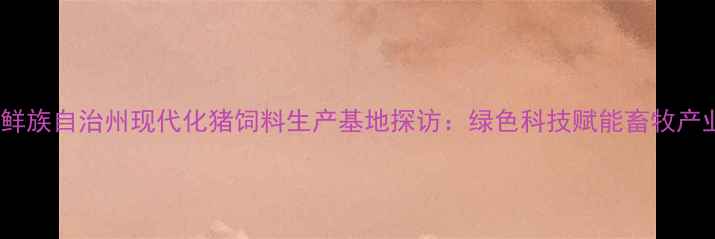 图片 延边朝鲜族自治州现代化猪饲料生产基地探访：绿色科技赋能畜牧产业升级1