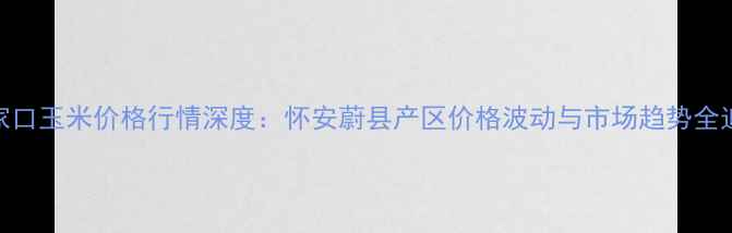 图片 张家口玉米价格行情深度：怀安蔚县产区价格波动与市场趋势全追踪