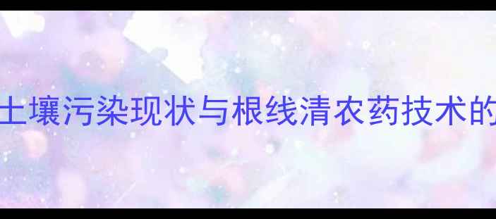 图片 当前农业土壤污染现状与根线清农药技术的迫切需求