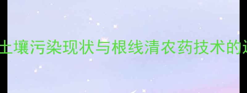 图片 当前农业土壤污染现状与根线清农药技术的迫切需求2