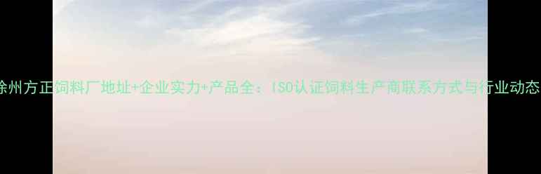 图片 徐州方正饲料厂地址+企业实力+产品全：ISO认证饲料生产商联系方式与行业动态1