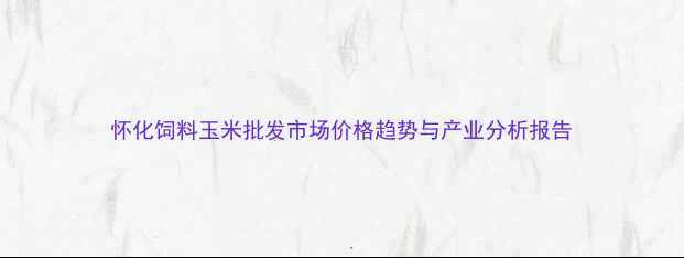 图片 怀化饲料玉米批发市场价格趋势与产业分析报告