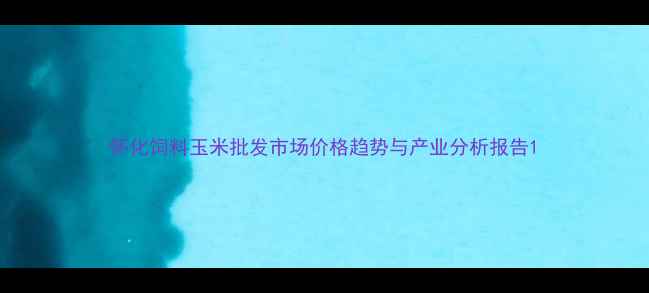 图片 怀化饲料玉米批发市场价格趋势与产业分析报告1