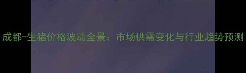 图片 成都-生猪价格波动全景：市场供需变化与行业趋势预测