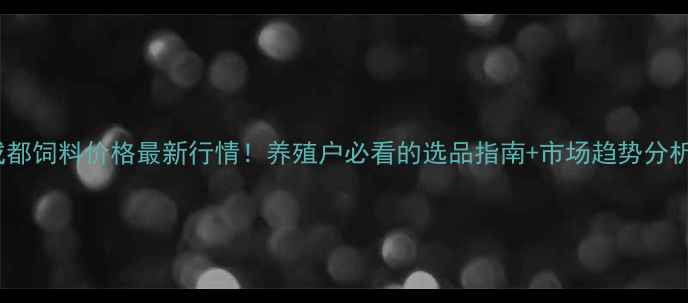 图片 成都饲料价格最新行情！养殖户必看的选品指南+市场趋势分析2