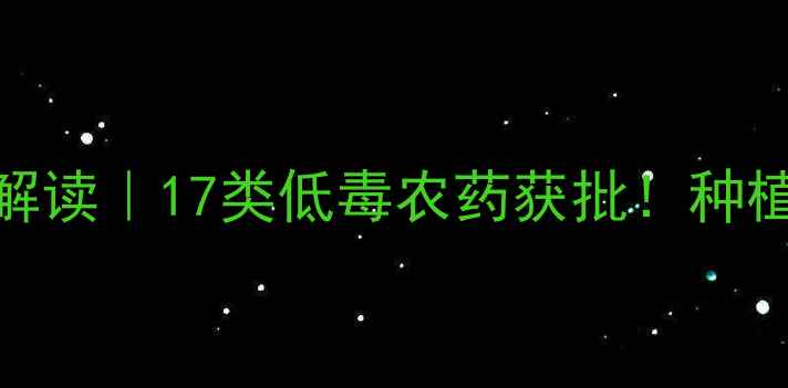 图片 新农药登记政策解读｜17类低毒农药获批！种植户必看选药指南