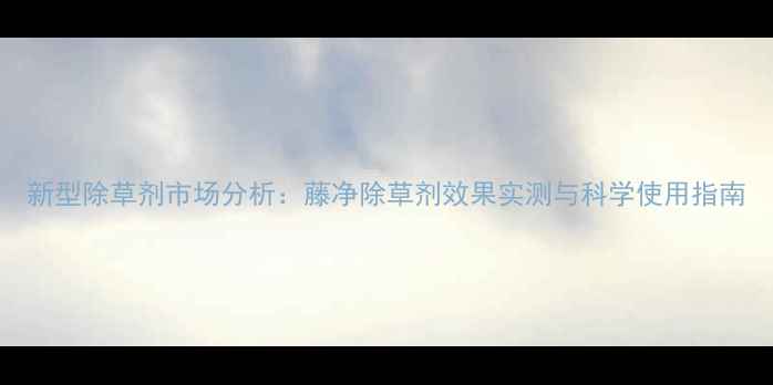图片 新型除草剂市场分析：藤净除草剂效果实测与科学使用指南