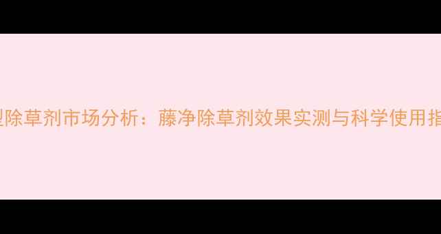 图片 新型除草剂市场分析：藤净除草剂效果实测与科学使用指南2