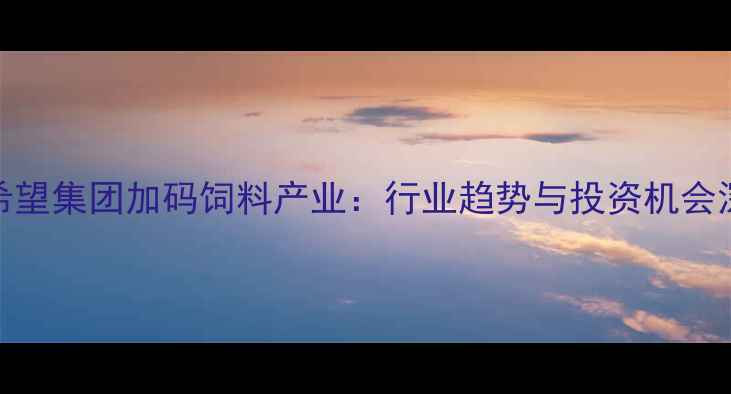图片 新希望集团加码饲料产业：行业趋势与投资机会深度