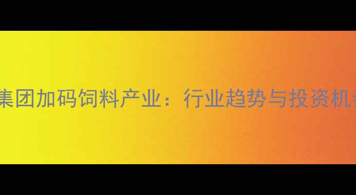 图片 新希望集团加码饲料产业：行业趋势与投资机会深度1