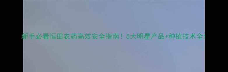 图片 新手必看恒田农药高效安全指南！5大明星产品+种植技术全1