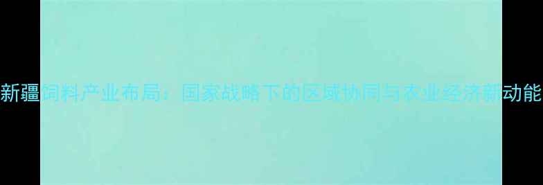 图片 新疆饲料产业布局：国家战略下的区域协同与农业经济新动能