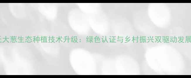 图片 无农药章丘大葱生态种植技术升级：绿色认证与乡村振兴双驱动发展模式探析2