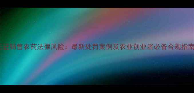 图片 无证销售农药法律风险：最新处罚案例及农业创业者必备合规指南1