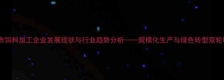 图片 日照市饲料加工企业发展现状与行业趋势分析——规模化生产与绿色转型双轮驱动1
