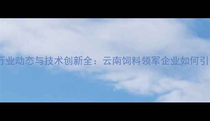图片 昆明新希望饲料行业动态与技术创新全：云南饲料领军企业如何引领现代农业发展1