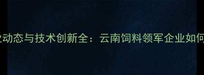 图片 昆明新希望饲料行业动态与技术创新全：云南饲料领军企业如何引领现代农业发展2