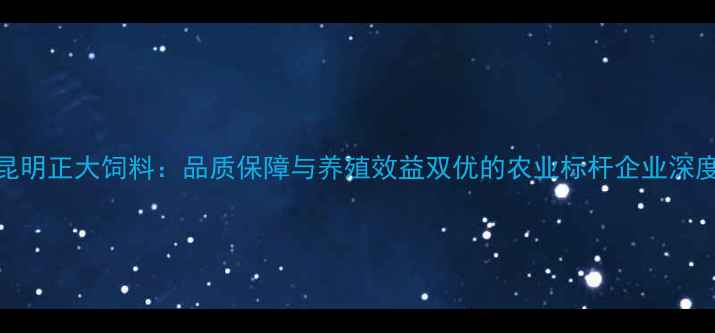 图片 昆明正大饲料：品质保障与养殖效益双优的农业标杆企业深度